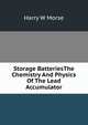 Storage BatteriesThe Chemistry And Physics Of The Lead Accumulator, Harry W Morse 