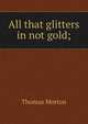 All that glitters in not gold;, Thomas Morton 