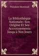 La Biblioth?que Nationale: Son Origine Et Ses Accroissements Jusqu'? Nos Jours, Theodore Mortreuil 