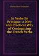 Le Verbe En Pratique: A New and Practical Way of Conjugating the French Verbs, Charles Henri Schneider 