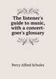 The listener's guide to music, with a concert-goer's glossary, Percy Alfred Scholes 