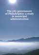 The city government of Philadelphia: a study in municipal administration, 