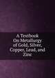 A Textbook On Metallurgy of Gold, Silver, Copper, Lead, and Zinc, 