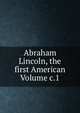 Abraham Lincoln, the first American Volume c.1, 