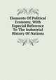 Elements Of Political Economy, With Especial Reference To The Industrial History Of Nations, 