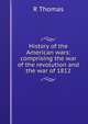 History of the American wars: comprising the war of the revolution and the war of 1812, R Thomas 