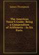 The American Tutor'S Guide: Being a Compendium of Arithmetic : In Six Parts ., James Thompson 