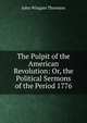 The Pulpit of the American Revolution: Or, the Political Sermons of the Period 1776, John Wingate Thornton 