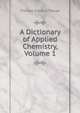 A Dictionary of Applied Chemistry, Volume 1, Thorpe, T. E. (Thomas Edward), Sir, 1845-1925 
