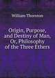 Origin, Purpose, and Destiny of Man, Or, Philosophy of the Three Ethers, William Thornton 