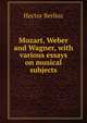 Mozart, Weber and Wagner, with various essays on musical subjects, Hector Berlioz 