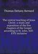 The central teaching of Jesus Christ: a study and exposition of the five chapters of the Gospel according to St. John, XIII-XVII inclusive, Thomas Dehany Bernard 