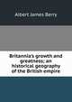 Britannia's growth and greatness; an historical geography of the British empire, Albert James Berry 