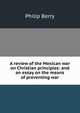 A review of the Mexican war on Christian principles: and an essay on the means of preventing war, Philip Berry 