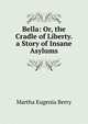 Bella: Or, the Cradle of Liberty. a Story of Insane Asylums, Martha Eugenia Berry 