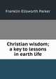 Christian wisdom; a key to lessons in earth life, Franklin Ellsworth Parker 