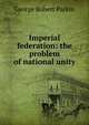 Imperial federation: the problem of national unity, George Robert Parkin 