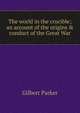 The world in the crucible; an account of the origins & conduct of the Great War, Parker Gilbert 