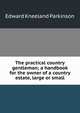 The practical country gentleman; a handbook for the owner of a country estate, large or small, Edward Kneeland Parkinson 