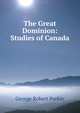 The Great Dominion: Studies of Canada, George Robert Parkin 
