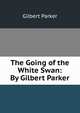 The Going of the White Swan: By Gilbert Parker, Parker Gilbert 