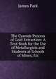 The Cyanide Process of Gold Extraction: A Text-Book for the Use of Metallurgists and Students at Schools of Mines, Etc, James Park 