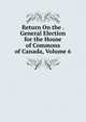 Return On the . General Election for the House of Commons of Canada, Volume 6, 