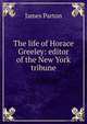 The life of Horace Greeley: editor of the New York tribune, James Parton 