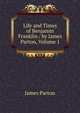 Life and Times of Benjamin Franklin / by James Parton, Volume 1, James Parton 