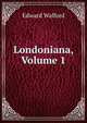 Londoniana, Volume 1, Edward Walford 