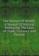 The Science Of Wealth: A Manual Of Political Embracing The Laws Of Trade, Currency And Finance, 