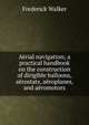 Aerial navigation; a practical handbook on the construction of dirigible balloons, aerostats, aeroplanes, and aeromotors, Frederick Walker 
