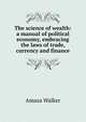 The science of wealth: a manual of political economy, embracing the laws of trade, currency and finance, Amasa Walker 
