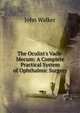 The Oculist's Vade-Mecum: A Complete Practical System of Ophthalmic Surgery, Walker, John 