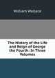 The History of the Life and Reign of George the Fourth: In Three Volumes, William Wallace 