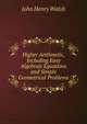 Higher Arithmetic, Including Easy Algebraic Equations and Simple Geometrical Problems, John Henry Walsh 