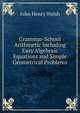 Grammar-School Arithmetic Including Easy Algebraic Equations and Simple Geometrical Problems, John Henry Walsh 
