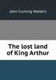 The lost land of King Arthur, John Cuming Walters 