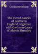 The sword dances of northern England, together with the horn dance of Abbots Bromley, Cecil James Sharp 