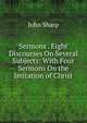 Sermons . Eight Discourses On Several Subjects: With Four Sermons On the Imitation of Christ, John Sharp 