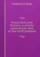 Fiscal facts and fictions; a strictly commercial view of the tariff problem, Frederick G Shaw 