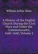 A History of the English Church During the Civil Wars and Under the Commonwealth, 1640-1660, Volume 2, Shaw, William Arthur, 1865-1943 