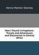 How I Found Livingstone: Travels and Adventures and Discoveries in Central Africa, Henry Morton Stanley 