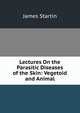 Lectures On the Parasitic Diseases of the Skin: Vegetoid and Animal, James Startin 