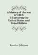 A history of the war of 1812-'15 between the United States and Great Britain, Johnson, Rossiter 