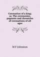 Coronation of a king; or, The ceremonies, pageants and chronicles of coronations of all ages, M F Johnston 