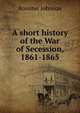 A short history of the War of Secession, 1861-1865, Johnson, Rossiter 
