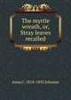 The myrtle wreath, or, Stray leaves recalled, Anna C. 1818-1892 Johnson 