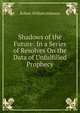 Shadows of the Future: In a Series of Resolves On the Data of Unfulfilled Prophecy, Robert William Johnson 