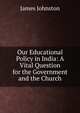 Our Educational Policy in India: A Vital Question for the Government and the Church, James Johnston 